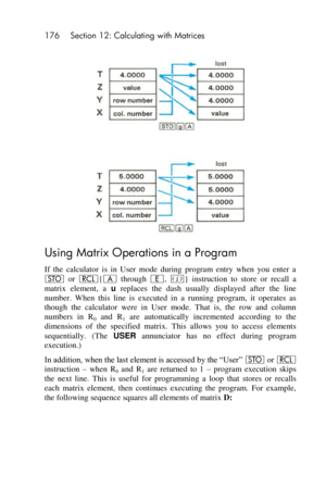 Page 176176 Section 12: Calculating with Matrices 
 
 
Using Matrix Operations in a Program 
If  the  calculator  is  in  User  mode  during  program  entry  when  you  enter  a 
O or l{A through E, %}  instruction  to  store  or  recall  a 
matrix  element,  a u replaces  the  dash  usually  displayed  after  the  line 
number.  When  this  line  is  executed  in a  running  program,  it  operates  as 
though  the  calculator  were  in  User  mode.  That  is,  the  row  and  column 
numbers  in R0 and  R1 are...