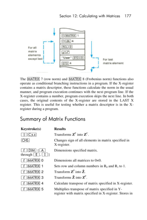 Page 177 Section 12: Calculating with Matrices 177 
 
 
The > 7 (row norm) and > 8 (Frobenius norm) functions also 
operate as conditional branching instructions in a program. If the X-register 
contains a  matrix descriptor, these functions calculate the  norm in the  usual 
manner, and program execution continues with the next program line. If the 
X-register contains a number, program execution skips the next line. In both 
cases,  the  original  contents  of  the  X-register  are  stored  in  the  LAST  X...