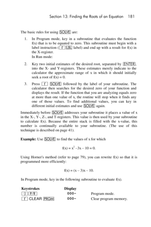 Page 181 Section 13: Finding the Roots of an Equation 181 
 
The basic rules for using _ are: 
1. In  Program  mode,  key  in  a  subroutine  that  evaluates  the  function 
f(x) that  is to be  equated to zero. This subroutine  must begin  with a 
label instruction (´b label) and end up with a result for f(x) in 
the X-register. 
 In Run mode: 
2. Key two initial estimates of the  desired root,  separated by v, 
into  the  X- and  Y-registers.  These  estimates  merely  indicate  to  the 
calculator  the...