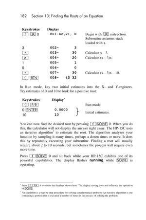 Page 182182 Section 13: Finding the Roots of an Equation 
 
Keystrokes Display  
´ b 0 001–42,21, 0 Begin with b instruction. 
Subroutine assumes stack 
loaded with x. 
3 002–       3  
- 003–      30 Calculate x – 3. 
* 004–      20 Calculate (x – 3)x. 
1 005–       1  
0 006–       0  
- 007–      30 Calculate (x – 3)x – 10. 
| n 008–   43 32  
In  Run  mode,  key  two  initial  estimates  into  the  X- and  Y-registers. 
Try estimates of 0 and 10 to look for a positive root. 
Keystrokes Display*  
| ¥  Run...