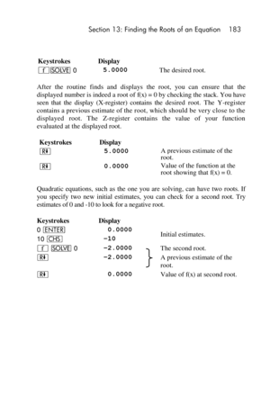 Page 183 Section 13: Finding the Roots of an Equation 183 
 
 
Keystrokes Display  
´_ 0 5.0000 The desired root. 
After  the  routine  finds  and  displays  the  root,  you  can  ensure  that the 
displayed number is indeed a root of f(x) = 0 by checking the stack. You have 
seen  that  the  display  (X-register)  contains  the desired  root.  The  Y-register 
contains a previous estimate of the root, which should be very close to the 
displayed  root.  The Z-register  contains  the  value  of  your  function...