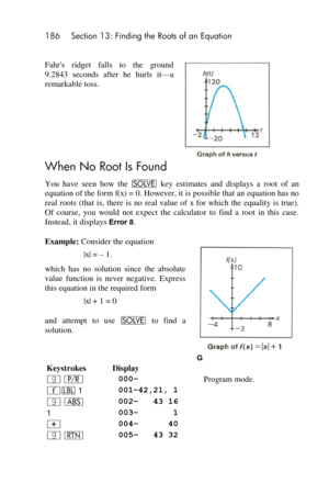 Page 186186 Section 13: Finding the Roots of an Equation 
 
Fahrs  ridget  falls  to  the  ground 
9.2843  seconds  after  he  hurls  it—a 
remarkable toss. 
When No Root Is Found 
You  have  seen  how  the _ key  estimates  and  displays  a  root of  an 
equation of the form f(x) = 0. However, it is possible that an equation has no 
real roots (that is, there is no  real value  of x for  which  the  equality is true). 
Of  course,  you  would  not  expect  the  calculator  to  find  a  root  in  this  case....