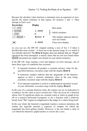 Page 187 Section 13: Finding the Roots of an Equation 187 
 
Because  the  absolute-value  function  is  minimum  near  an  argument  of  zero, 
specify  the  initial  estimates  in  that  region,  for  instance  1  and -1.  Then 
attempt to find a root. 
Keystrokes Display  
| ¥  Run mode. 
1 v  1.0000 Initial estimates. 1 “ –1 
´ _ 1  Error 8 This display indicates that no 
root was found. 
−  0.0000 Clear error display. 
As  you  can  see,  the  HP-15C  stopped  seeking  a  root  of f(x) = 0  when  it...