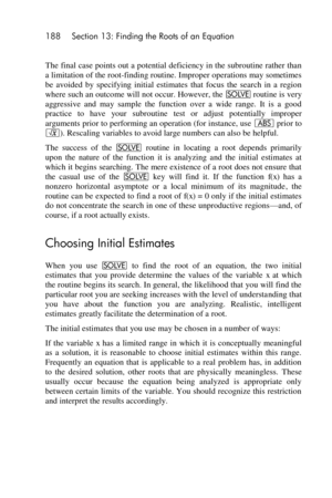 Page 188188 Section 13: Finding the Roots of an Equation 
 
The final case points out a potential deficiency in the subroutine rather than 
a limitation of the root-finding routine. Improper operations may sometimes 
be  avoided  by  specifying  initial  estimates  that  focus  the  search  in  a  region 
where such an outcome will not occur. However, the _ routine is very 
aggressive  and  may  sample  the  function  over  a  wide  range.  It  is  a  good 
practice  to  have  your  subroutine  test  or  adjust...