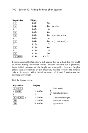 Page 190190 Section 13: Finding the Roots of an Equation 
 
 
Keystrokes Display  
- 003– 30  
* 004– 20 (x –=6)=x. 
8 005– 8  
+ 005– 40  
* 007– 20 ((x –=6)=x + 8) x. 
4 008– 4  
* 009– 20 4 ((x –=6)=x + 8) x. 
7 010– 7  
. 011– 48  
5 012– 5  
- 013– 30  
|n 014– 43 32  
It  seems  reasonable  that  either  a  tall,  narrow  box  or  a  short,  flat  box  could 
be  formed  having  the  desired  volume. Because  the  taller  box  is  preferred, 
larger  initial  estimates  of  the  height  are  reasonable....