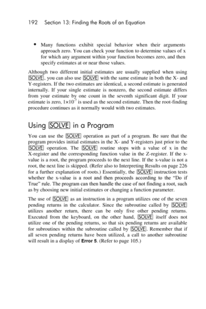 Page 192192 Section 13: Finding the Roots of an Equation 
 
 
 Many  functions  exhibit  special  behavior  when  their  arguments 
approach zero. You can check your function to determine values of x 
for which any argument within your function becomes zero, and then 
specify estimates at or near those values. 
Although  two  different  initial  estimates  are  usually  supplied  when  using 
_, you can also use _ with the same estimate in both the X- and 
Y-registers. If the two estimates are identical, a...
