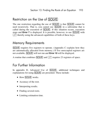 Page 193 Section 13: Finding the Roots of an Equation 193 
 
Restriction on the Use of _ 
The  one  restriction  regarding  the  use  of _ is  that _ cannot  be 
used  recursively.  That  is,  you  cannot  use _ in  a  subroutine  that  is 
called  during  the  execution  of _.  If  this  situation  occurs,  execution 
stops  and Error 7 is  displayed.  It is possible,  however,  to  use _ with 
f thereby using the advanced capabilities of both of these keys. 
Memory Requirements 
_ requires  five  registers  to...