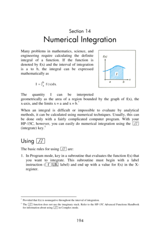 Page 194 
194 
Section 14 
Numerical Integration 
Many  problems  in  mathematics,  science,  and 
engineering  require  calculating  the  definite 
integral  of  a  function.  If  the  function  is 
denoted  by f(x) and  the  interval  of  integration 
is a to b, the  integral  can  be  expressed 
mathematically as 
 
The  quantity I can  be  interpreted 
geometrically  as  the  area  of  a  region  bounded  by  the  graph  of f(x), the 
x-axis, and the limits x = a and x = b.* 
When  an  integral  is...