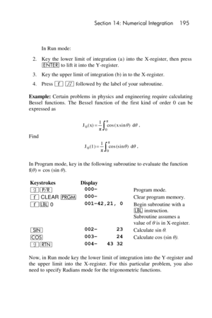 Page 195 Section 14: Numerical Integration 195 
 
 
 In Run mode: 
2. Key  the  lower  limit  of  integration  (a)  into  the  X-register,  then  press 
v to lift it into the Y-register. 
3. Key the upper limit of integration (b) in to the X-register. 
4. Press ´ f followed by the label of your subroutine. 
Example: Certain  problems  in  physics  and  engineering  require  calculating 
Bessel  functions. The  Bessel  function  of  the  first  kind  of  order  0  can  be 
expressed as 
. 
Find 
. 
In Program...