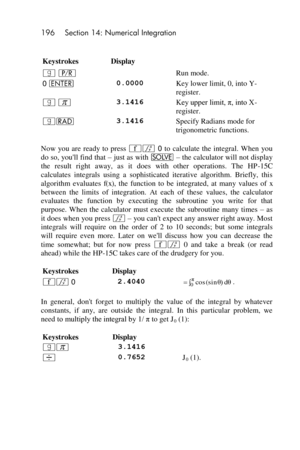 Page 196196 Section 14: Numerical Integration 
 
Keystrokes Display  
| ¥  Run mode. 
0 v 0.0000 Key lower limit, 0, into Y-
register. 
| $ 3.1416 Key upper limit, π, into X-
register. 
|R 3.1416 Specify Radians mode for 
trigonometric functions. 
Now  you  are  ready  to  press ´f 0 to  calculate  the  integral.  When  you 
do so, youll find that – just as with _ – the calculator will not display 
the  result  right  away,  as  it  does  with  other  operations.  The  HP-15C 
calculates  integrals  using  a...