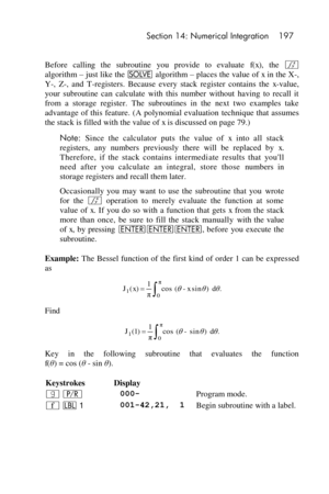 Page 197 Section 14: Numerical Integration 197 
 
Before  calling  the  subroutine  you  provide  to  evaluate f(x), the f 
algorithm – just like the _ algorithm – places the value of x in the X-, 
Y-,  Z-,  and  T-registers.  Because  every  stack  register  contains  the x-value, 
your  subroutine  can  calculate  with  this  number  without  having  to  recall  it 
from  a  storage  register.  The  subroutines  in  the  next  two  examples  take 
advantage  of this  feature. (A  polynomial evaluation...