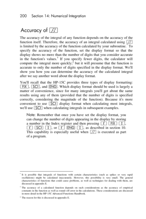 Page 200200 Section 14: Numerical Integration 
 
Accuracy of f 
The accuracy of the integral of any function depends on the accuracy of the 
function  itself.  Therefore,  the  accuracy  of  an  integral  calculated  using f 
is limited by the accuracy of the function calculated by your subroutine.* To 
specify  the  accuracy  of  the  function,  set  the  display  format  so  that  the 
display shows no more than the number of digits that  you consider accurate 
in  the  functions  values.†=If= you  specify...