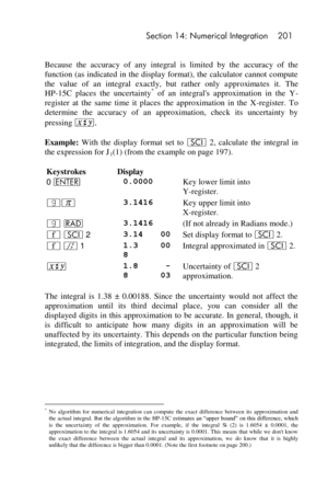 Page 201 Section 14: Numerical Integration 201 
 
Because  the  accuracy  of  any  integral  is  limited  by  the accuracy  of  the 
function (as  indicated in the  display  format), the  calculator  cannot compute 
the  value  of  an  integral  exactly,  but  rather  only approximates it.  The 
HP-15C  places  the  uncertainty* of  an  integrals  approximation  in  the  Y-
register  at  the  same time  it  places  the  approximation  in  the  X-register.  To 
determine  the  accuracy  of  an  approximation,...