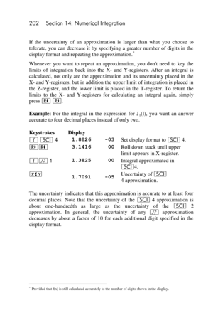 Page 202202 Section 14: Numerical Integration 
 
If  the  uncertainty  of  an  approximation  is  larger  than  what  you  choose  to 
tolerate,  you can decrease  it by  specifying a  greater  number of digits in  the 
display format and repeating the approximation.* 
Whenever  you  want  to  repeat  an  approximation,  you  dont  need  to  key  the 
limits  of  integration  back  into  the  X- and  Y-registers.  After  an  integral  is 
calculated,  not  only  are  the  approximation  and  its  uncertainty...