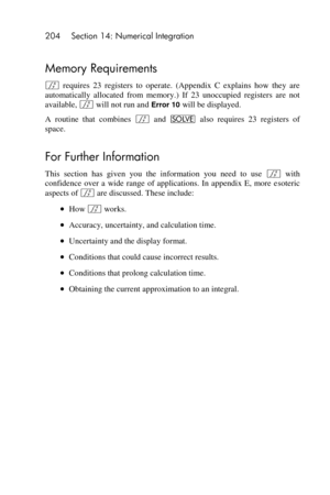 Page 204204 Section 14: Numerical Integration 
 
Memory Requirements 
f requires  23  registers  to  operate.  (Appendix  C  explains  how  they  are 
automatically  allocated  from  memory.)  If  23  unoccupied  registers  are  not 
available, f will not run and Error 10 will be displayed. 
A  routine  that  combines f and _ also  requires  23  registers  of 
space. 
For Further Information 
This  section  has  given  you  the  information  you  need  to  use f with 
confidence  over  a  wide  range  of...