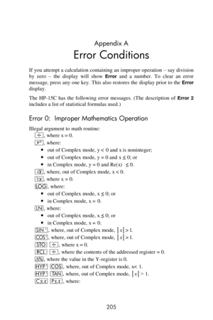 Page 205 
205 
Appendix A 
Error Conditions 
If you attempt a calculation containing an improper operation – say division 
by  zero – the  display  will  show Error and  a  number.  To  clear  an  error 
message, press any one key. This also restores the display prior to the Error 
display. 
The  HP-15C  has  the  following  error  messages.  (The  description  of Error 2 
includes a list of statistical formulas used.) 
Error 0:  Improper Mathematics Operation 
Illegal argument to math routine: 
÷, where x = 0....