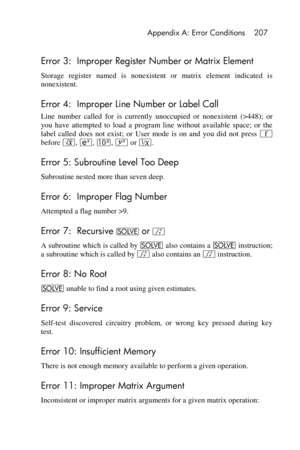 Page 207 Appendix A: Error Conditions 207 
 
Error 3:  Improper Register Number or Matrix Element 
Storage  register  named  is  nonexistent  or  matrix  element  indicated  is 
nonexistent. 
Error 4:  Improper Line Number or Label Call 
Line  number  called  for is currently  unoccupied  or  nonexistent  (>448);  or 
you  have  attempted  to  load  a  program  line  without  available  space;  or  the 
label  called  does  not  exist;  or User  mode  is  on  and  you  did  not  press ´ 
before ¤, , @, y or ∕....