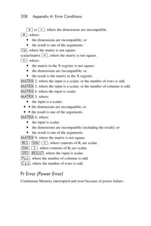 Page 208208 Appendix A: Error Conditions 
 
+ or -, where the dimensions are incompatible. 
*, where: 
 the dimensions are incompatible; or 
 the result is one of the arguments. 
∕, where the matrix is not square. 
scalar/matrix ÷, where the matrix is not square. 
÷, where: 
 the matrix in the X-register is not square; 
 the dimensions are incompatible; or 
 the result is the matrix in the X-register. 
> 2, where the input is a scalar; or the number of rows is odd. 
> 3, where the input is a scalar; or the...