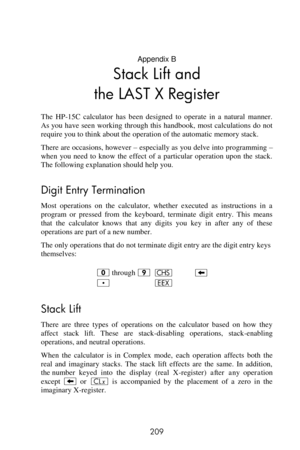 Page 209 
209 
Appendix B 
Stack Lift and 
the LAST X Register 
The  HP-15C  calculator  has  been  designed  to  operate  in  a  natural  manner. 
As you  have  seen  working  through this  handbook,  most calculations do not 
require you to think about the operation of the automatic memory stack. 
There are occasions, however – especially as you delve into programming – 
when  you  need  to  know  the  effect  of  a  particular  operation  upon  the  stack. 
The following explanation should help you. 
Digit...