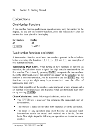 Page 2222 Section 1: Getting Started 
 
Calculations 
One-Number Functions 
A one-number function performs an operation using only the number in the 
display.  To  use  any  one-number  function,  press  the  function  key after the 
number has been placed in the display. 
Keystrokes Display 
45 45 
|o 1.6532 
Two-Number Functions and v 
A  two-number  function  must  have  two  numbers  present  in  the  calculator 
before executing  the  function. +, -, * and ÷ are  examples  of 
two-number functions....