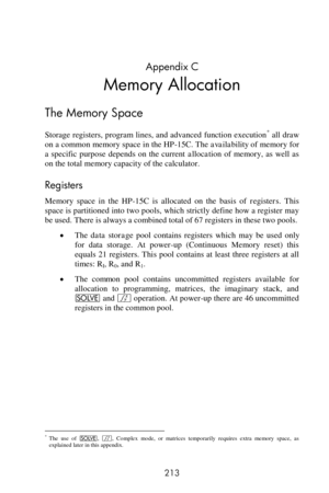 Page 213 
213 
Appendix C 
Memory Allocation 
The Memory Space 
Storage registers, program lines, and advanced function execution* all draw 
on a common memory space in the HP-15C. The availability of memory for 
a  specific  purpose  depends  on  the  current allocation of  memory,  as  well  as 
on the total memory capacity of the calculator. 
Registers 
Memory  space  in  the  HP-15C  is  allocated  on  the  basis  of registers. This 
space is partitioned into two pools, which strictly define how a register...