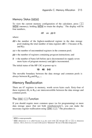 Page 215 Appendix C: Memory Allocation 215 
 
Memory Status (W) 
To  view  the  current  memory  configuration  of  the  calculator,  press | 
W (memory),  holding W to  retain  the  display.* The  display  will  be 
four numbers, 
dd    uu   pp-b 
where: 
dd = the  number  of  the highest-numbered register  in  the  data  storage 
pool (making the total number of data registers dd + 2 because of R0 
and RI); 
uu = the number of uncommitted registers in the common pool; 
pp = the number of registers containing...