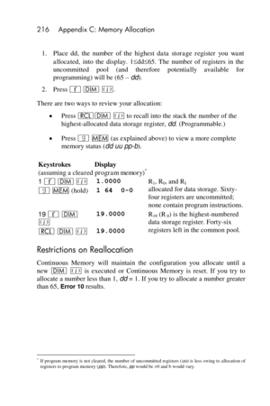 Page 216216 Appendix C: Memory Allocation 
 
1. Place dd,  the number  of  the  highest  data  storage  register  you want 
allocated, into  the  display.  1dd65.  The  number  of  registers  in  the 
uncommitted  pool  (and  therefore potentially available  for 
programming) will be (65 – dd). 
2. Press ´ m %. 
There are two ways to review your allocation: 
 Press lm % to recall into the stack the number of the 
highest-allocated data storage register, dd. (Programmable.) 
 Press | W (as explained above) to...