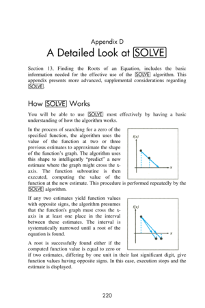 Page 220 
220 
Appendix D 
A Detailed Look at _ 
Section  13,  Finding  the  Roots  of  an  Equation,  includes  the  basic 
information  needed  for  the  effective  use  of  the _ algorithm.  This 
appendix  presents  more  advanced,  supplemental  considerations  regarding 
_. 
How _ Works 
You  will  be  able  to  use _ most  effectively  by  having  a  basic 
understanding of how the algorithm works. 
In  the  process  of  searching  for  a  zero  of  the 
specified  function,  the  algorithm  uses  the...