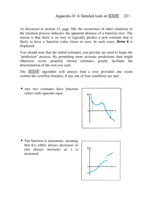 Page 221 Appendix D: A Detailed Look at _ 221 
 
As  discussed  in  section  13,  page  186,  the  occurrence  of  other  situations  in 
the  iteration  process  indicates  the  apparent  absence  of  a  function  zero.  The 
reason  is  that  there  is  no  way  to  logically  predict  a  new  estimate  that  is 
likely  to  have  a  function  value  closer  to  zero.  In  such  cases, Error  8 is 
displayed. 
You should note  that  the  initial  estimates  you provide  are  used to begin the 
prediction...