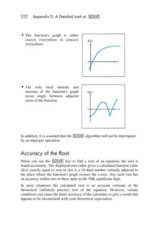 Page 222222 Appendix D: A Detailed Look at _ 
 
 
 The  functions  graph  is  either 
convex  everywhere  or  concave 
everywhere. 
  
 The  only  local  minima  and 
maxima  of  the  functions  graph 
occur  singly  between  adjacent 
zeros of the function. 
 
In addition, it is assumed that the _ algorithm will not be interrupted 
by an improper operation. 
Accuracy of the Root 
When  you  use  the _ key  to  find  a  root  of  an  equation,  the  root  is 
found accurately. The displayed root either gives a...