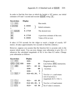 Page 225 Appendix D: A Detailed Look at _ 225 
 
In  order  to  find  the  first  time  at  which  the  height  is  107  meters,  use  initial 
estimates of 0 and 1 second and execute _ using B. 
Keystrokes Display 
| ¥   Run mode. 
0 v 0.0000  Initial estimates. 1 1 
´ _ 
B 
4.1718  The desired root. 
) 4.1718  A previous estimate of the root. 
) 0.0000  Value of f(t) at root. 
It  takes  4.1718  seconds  for  the  ridget  to  reach  a height  of  exactly  107 
meters. (It takes approximately two seconds to...