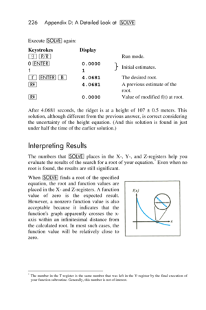 Page 226226 Appendix D: A Detailed Look at _ 
 
Execute _ again: 
Keystrokes Display 
| ¥   Run mode. 
0 v 0.0000  Initial estimates. 1 1 
´ v B 4.0681  The desired root. 
) 4.0681  A previous estimate of the 
root. 
) 0.0000  Value of modified f(t) at root. 
After  4.0681  seconds,  the  ridget  is  at  a  height  of  107  ±  0.5  meters.  This 
solution, although different from the previous answer, is correct considering 
the  uncertainty  of  the height  equation.  (And  this  solution  is  found  in  just...