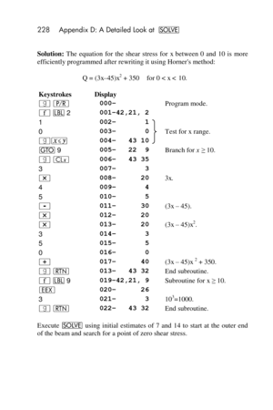 Page 228228 Appendix D: A Detailed Look at _ 
 
Solution: The  equation  for  the  shear  stress  for x between  0  and  10  is  more 
efficiently programmed after rewriting it using Horners method: 
Q = (3x–45Fx2 + 350 for 0 < x < 10. 
Keystrokes Display  
| ¥ 000– Program mode. 
´ b 2 001–42,21, 2  
1 002–       1 
Test for x range. 0 003–       0 
|£ 004–   43 10 
t 9 005–   22  9 Branch for x ≥ 10. 
| ` 006–   43 35  
3 007–       3  
* 008–      20 3x. 
4 009–       4  
5 010–       5  
- 011–      30 (3x –...