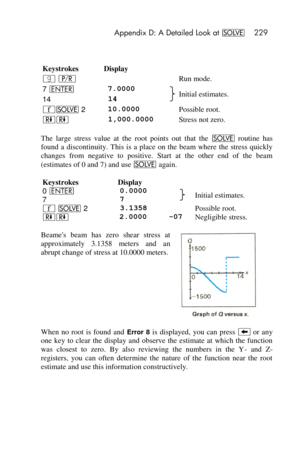 Page 229 Appendix D: A Detailed Look at _ 229 
 
 
Keystrokes Display 
| ¥   Run mode. 
7 v 7.0000  Initial estimates. 14 14  
´_ 2 10.0000  Possible root. 
))  1,000.0000  Stress not zero. 
The  large  stress  value  at  the  root  points  out  that  the _ routine  has 
found  a  discontinuity.  This  is  a  place  on  the  beam  where  the  stress  quickly 
changes  from  negative  to  positive.  Start  at  the  other  end  of  the  beam 
(estimates of 0 and 7) and use _ again. 
Keystrokes Display   
0 v...