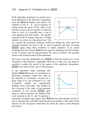 Page 230230 Appendix D: A Detailed Look at _ 
 
If the  algorithm  terminates  its  search  near  a 
local  minimum  of  the  functions magnitude, 
clear  the Error  8 display  and  observe  the 
numbers  in  the  X-,  Y-,  and  Z-registers  by 
rolling  down  the  stack.  If  the  value  of  the 
function  saved  in  the  Z-register  is  relatively 
close  to  zero,  it  is  possible  that  a  root  of 
your  equation  has  been  found – the  number 
returned  in  the  X-register  may  be a 10-digit 
number...