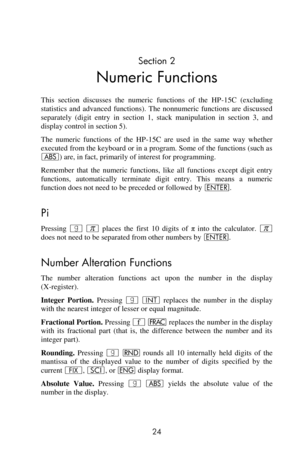 Page 24 
24 
Section 2 
Numeric Functions 
This  section  discusses  the  numeric  functions  of  the  HP-15C  (excluding 
statistics  and  advanced  functions).  The  nonnumeric  functions  are  discussed 
separately  (digit  entry  in  section  1,  stack  manipulation  in  section  3,  and 
display control in section 5). 
The  numeric  functions  of  the  HP-15C  are  used  in  the  same  way  whether 
executed from the keyboard or in a program. Some of the functions (such as 
a) are, in fact, primarily of...