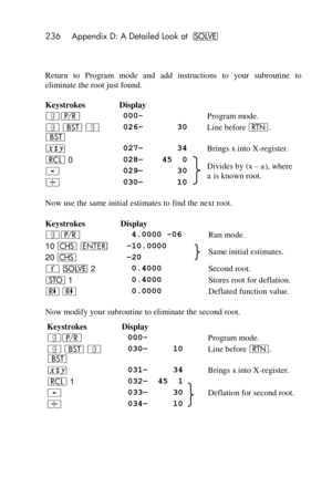 Page 236236 Appendix D: A Detailed Look at _ 
 
Return  to  Program  mode  and  add  instructions  to  your  subroutine  to 
eliminate the root just found. 
Keystrokes Display   
|¥ 000-  Program mode. 
| ‚ | 
‚ 
026– 30  Line before n. 
® 027– 34  Brings x into X-register. 
l 0 028– 45  0  Divides by (x –=a), where 
a is known root. - 029– 30 
÷ 030– 10 
Now use the same initial estimates to find the next root. 
Keystrokes Display   
|¥  4.0000 -06  Run mode. 
10 “ v –10.0000  Same initial estimates. 20 “ –20...