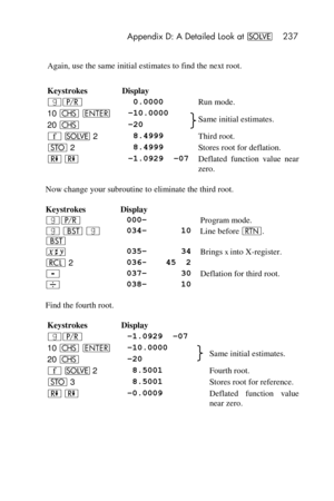 Page 237 Appendix D: A Detailed Look at _ 237 
 
Again, use the same initial estimates to find the next root. 
Keystrokes Display  
|¥  0.0000 Run mode. 
10 “ v –10.0000 Same initial estimates. 20 “ –20 
´ _ 2  8.4999 Third root. 
O 2  8.4999 Stores root for deflation. 
) ) –1.0929  –07 Deflated  function  value  near 
zero. 
Now change your subroutine to eliminate the third root. 
Keystrokes Display   
|¥ 000–  Program mode. 
| ‚ | 
‚ 
034– 10 Line before n. 
® 035– 34 Brings x into X-register. 
l 2 036- 45  2...