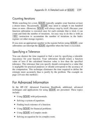 Page 239 Appendix D: A Detailed Look at _ 239 
 
Counting Iterations 
While searching  for a root, _ typically  samples  your function at least 
a  dozen  times.  Occasionally, _ may  need  to  sample  it  one  hundred 
times or more. (However, _ will always stop by itself.) Because  your 
function  subroutine  is executed  once  for  each  estimate  that  is  tried,  it  can 
count  and  limit  the  number  of  iterations.  An easy  way  to  do  this  is  with  an 
I instruction to accumulate  the  number  of...