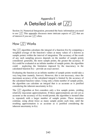 Page 240 
240 
Appendix E 
A Detailed Look at f 
Section 14, Numerical Integration, presented the basic information you need 
to  use f This  appendix  discusses  more  intricate  aspects  of f that  are 
of interest if you use f often. 
How f Works 
The f algorithm calculates the integral of a  function f(x) by computing a 
weighted  average  of  the  functions  values  at  many  values  of x (known  as 
sample points)  within the  interval  of integration. The  accuracy of the  result 
of  any  such  sampling...