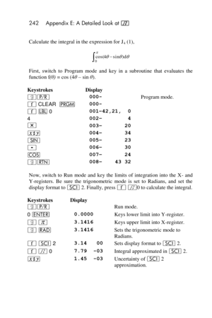 Page 242242 Appendix E: A Detailed Look at f 
 
Calculate the integral in the expression for J4 (1), 
 
First,  switch to  Program mode and  key  in a  subroutine  that  evaluates  the 
function f(θ) = cos (4θ – sin θ). 
Keystrokes Display  
|¥  000- Program mode. 
´ CLEAR  M  000-  
´ b 0 001–42,21,  0  
4 002–        4  
* 003–       20  
® 004–       34  
[ 005–       23  
- 006–       30  
\ 007–       24  
|n  008–    43 32  
Now,  switch  to  Run mode  and  key  the  limits  of  integration  into  the  X-...