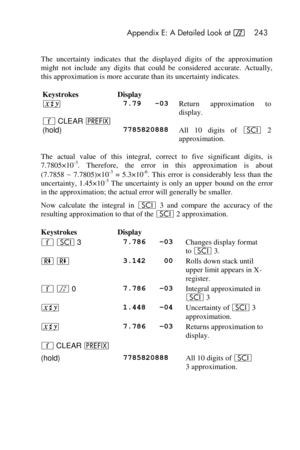 Page 243 Appendix E: A Detailed Look at f 243 
 
The  uncertainty  indicates  that  the  displayed  digits  of  the  approximation 
might  not  include  any  digits  that  could  be  considered  accurate.  Actually, 
this approximation is more accurate than its uncertainty indicates. 
Keystrokes Display  
® 7.79   -03 Return  approximation  to 
display. 
´ CLEAR u    
(hold) 7785820888 All  10  digits  of i 2  
approximation. 
The  actual  value  of  this  integral,  correct  to  five  significant  digits,  is...