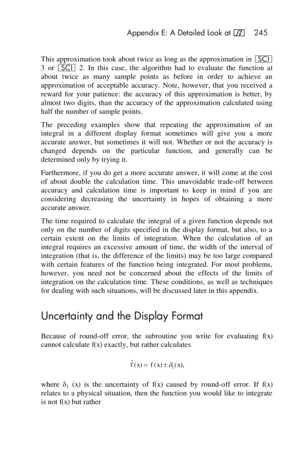 Page 245 Appendix E: A Detailed Look at f 245 
 
This approximation took about twice as long as the approximation in i 
3  or i 2.  In  this  case,  the  algorithm  had  to  evaluate  the  function  at 
about  twice  as  many  sample  points  as  before  in  order  to  achieve  an 
approximation  of  acceptable  accuracy.  Note,  however,  that  you  received  a 
reward  for  your  patience:  the  accuracy  of  this  approximation  is  better,  by 
almost  two  digits, than  the  accuracy  of  the  approximation...