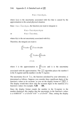 Page 246246 Appendix E: A Detailed Look at f 
 
, 
where δ2(x)  is  the  uncertainty  associated  with f(x) that  is  caused  by  the 
approximation to the actual physical situation. 
Since , the function you want to integrate is 
 
or , 
where δ(x) is the net uncertainty associated with f(x). 
Therefore, the integral you want is 
 
 
 
where I is  the  approximation  to  and  ∆  is  the  uncertainty 
associated  with  the  approximation.  The f algorithm places  the  number I 
in the X-register and the number ∆...