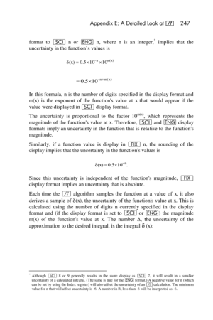 Page 247 Appendix E: A Detailed Look at f 247 
 
format  to i n or ^ n, where n is  an  integer,* implies  that  the 
uncertainty in the function’s values is 
 
 
In this formula, n is the number of digits specified in the display format and 
m(x)  is  the  exponent  of  the  functions  value  at x that  would  appear  if  the 
value were displayed in i display format. 
The  uncertainty  is proportional  to  the  factor  10m(x),  which  represents  the 
magnitude  of  the  functions  value  at x. Therefore, i...