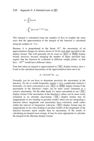 Page 248248 Appendix E: A Detailed Look at f 
 
 
. 
This  integral  is  calculated  using  the  samples  of δ(x)  in  roughly  the  same 
ways  that  the  approximation  to  the  integral  of  the  function  is  calculated 
using the samples of . 
Because  Δ  is  proportional  to  the  factor  10-n,  the  uncertainty  of  an 
approximation changes by about a factor of 10 for each digit specified in the 
display  format.  This  will  generally  not  be exact  in i or ^ display 
format,  however,  because...