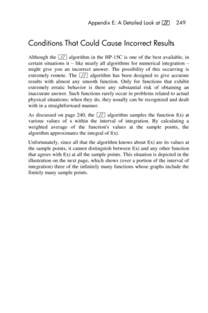 Page 249 Appendix E: A Detailed Look at f 249 
 
Conditions That Could Cause Incorrect Results 
Although  the f algorithm  in  the  HP-15C  is  one  of  the  best  available,  in 
certain  situations  it – like  nearly  all  algorithms  for  numerical  integration – 
might  give  you  an  incorrect  answer. The  possibility  of  this  occurring  is 
extremely  remote. The f algorithm  has  been  designed  to  give  accurate 
results  with  almost  any  smooth  function.  Only  for  functions  that  exhibit...