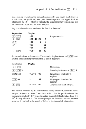 Page 251 Appendix E: A Detailed Look at f 251 
 
Since  you’re  evaluating  this  integral  numerically,  you  might  think (naively 
in  this  case,  as  youll  see)  that  you  should  represent  the  upper  limit  of 
integration by 1099 – which is virtually the largest number you can key into 
the calculator. Try it and see what happens. 
Key in a subroutine that evaluates the function f(x) = xe-x 
Keystrokes Display  
|¥  000- Program mode. 
´ b 1 001-42,21,  1  
“  002-    1   6  
 003-       12  
* 004-...