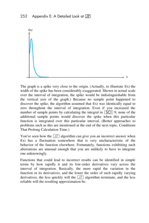 Page 252252 Appendix E: A Detailed Look at f 
 
The  graph is a  spike  very close  to the origin. (Actually, to illustrate f(x) the 
width of the spike has been considerably exaggerated. Shown in actual scale 
over  the  interval  of  integration,  the  spike  would  be  indistinguishable  from 
the  vertical  axis  of  the  graph.)  Because  no  sample  point  happened  to 
discover  the  spike,  the  algorithm  assumed  that f(x) was  identically  equal  to 
zero  throughout the  interval  of  integration....