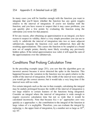 Page 254254 Appendix E: A Detailed Look at f 
 
In  many  cases  you  will  be  familiar  enough  with  the  function  you  want  to 
integrate  that  you’ll  know  whether  the function  has  any  quick  wiggles 
relative  to  the  interval  of  integration.  If  youre  not  familiar  with  the 
function,  and  you  have  reason  to  suspect  that  it  may  cause  problems,  you 
can  quickly  plot  a  few  points  by  evaluating  the  function  using  the 
subroutine you wrote for that purpose. 
If  for any...